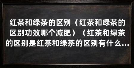 红茶和绿茶的区别（红茶和绿茶的区别功效哪个减肥）（红茶和绿茶的区别是红茶和绿茶的区别有什么区别