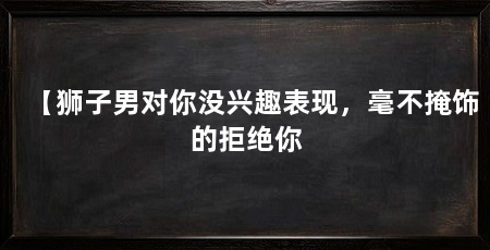 【狮子男对你没兴趣表现，毫不掩饰的拒绝你