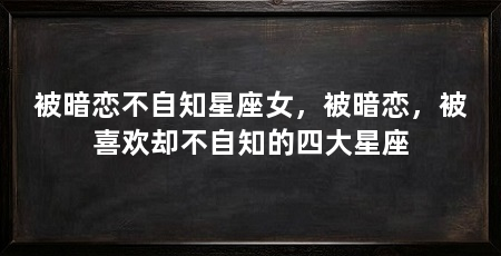 被暗恋不自知星座女,被暗恋,被喜欢却不自知的四大星座