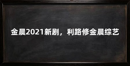 金晨2021新剧,利路修金晨综艺