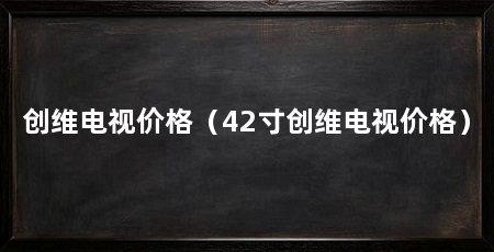 创维电视价格(42寸创维电视价格)