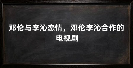 邓伦与李沁恋情,邓伦李沁合作的电视剧