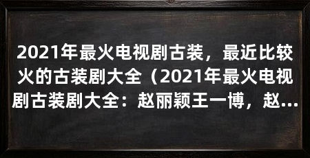 2021年最火电视剧古装，最近比较火的古装剧大全（2021年最火电视剧古装剧大全：赵丽颖王一博，赵丽颖王一博