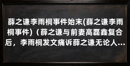 薛之谦李雨桐事件始末(薛之谦李雨桐事件)（薛之谦与前妻高磊鑫复合后，李雨桐发文痛诉薛之谦无论人设再也回不到那个“深情”