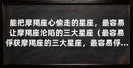 能把摩羯座心偷走的星座，最容易让摩羯座沦陷的三大星座（最容易俘获摩羯座的三大星座，最容易俘获摩羯座的心