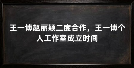 王一博赵丽颖二度合作，王一博个人工作室成立时间