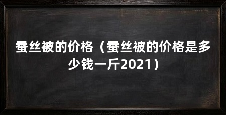 蚕丝被的价格（蚕丝被的价格是多少钱一斤2021）
