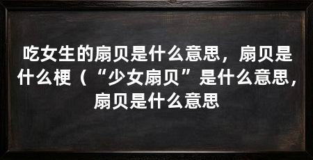 吃女生的扇贝是什么意思，扇贝是什么梗（“少女扇贝”是什么意思，扇贝是什么意思