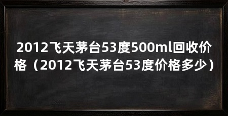 2012飞天茅台53度500ml回收价格(2012飞天茅台53度价格多少)
