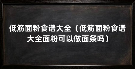 低筋面粉食谱大全（低筋面粉食谱大全面粉可以做面条吗）