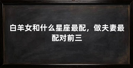 白羊女和什么星座最配,做夫妻最配对前三