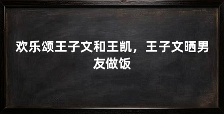 欢乐颂王子文和王凯,王子文晒男友做饭