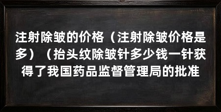 注射除皱的价格(注射除皱价格是多)(抬头纹除皱针多少钱一针获得了我国药品监督管理局的批准
