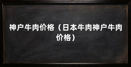 神户牛肉价格(日本牛肉神户牛肉价格)