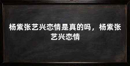 杨紫张艺兴恋情是真的吗，杨紫张艺兴恋情