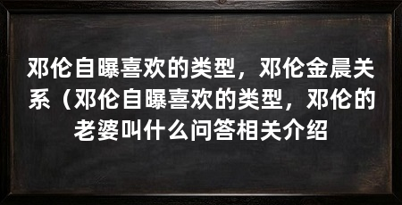 邓伦自曝喜欢的类型,邓伦金晨关系(邓伦自曝喜欢的类型,邓伦的老婆叫什么问答相关介绍