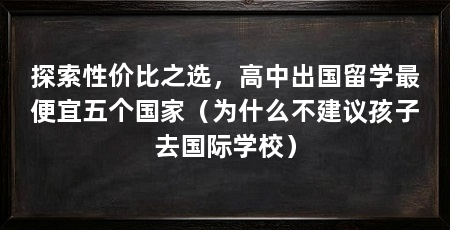 探索性价比之选,高中出国留学最便宜五个国家(为什么不建议孩子去国际学校)