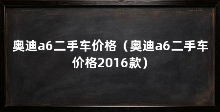 奥迪a6二手车价格(奥迪a6二手车价格2016款)