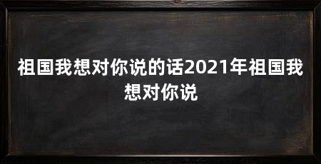 祖国我想对你说的话2021年祖国我想对你说
