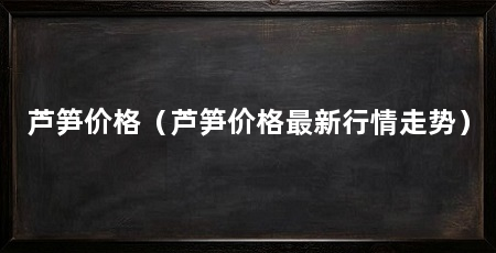 芦笋价格（芦笋价格最新行情走势）