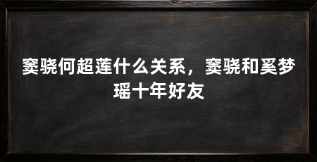 窦骁何超莲什么关系,窦骁和奚梦瑶十年好友