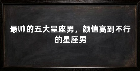 最帅的五大星座男，颜值高到不行的星座男