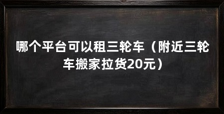 哪个平台可以租三轮车（附近三轮车搬家拉货20元）