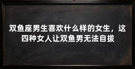双鱼座男生喜欢什么样的女生，这四种女人让双鱼男无法自拔
