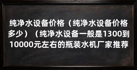纯净水设备价格（纯净水设备价格多少）（纯净水设备一般是1300到10000元左右的瓶装水机厂家推荐