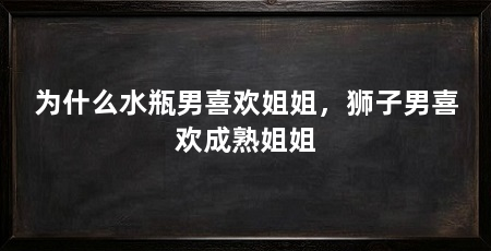 为什么水瓶男喜欢姐姐,狮子男喜欢成熟姐姐