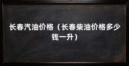 长春汽油价格(长春柴油价格多少钱一升)