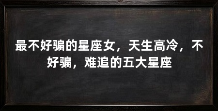 最不好骗的星座女,天生高冷,不好骗,难追的五大星座