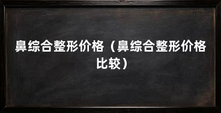 鼻综合整形价格（鼻综合整形价格比较）