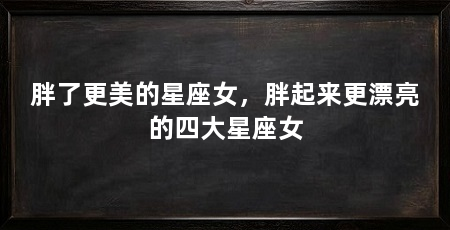 胖了更美的星座女，胖起来更漂亮的四大星座女