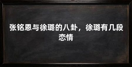 张铭恩与徐璐的八卦，徐璐有几段恋情
