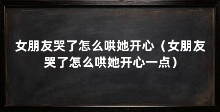 女朋友哭了怎么哄她开心（女朋友哭了怎么哄她开心一点）