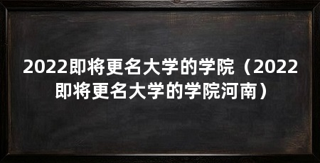 2022即将更名大学的学院（2022即将更名大学的学院河南）