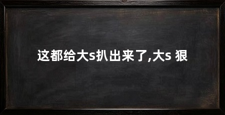 这都给大s扒出来了,大s 狠