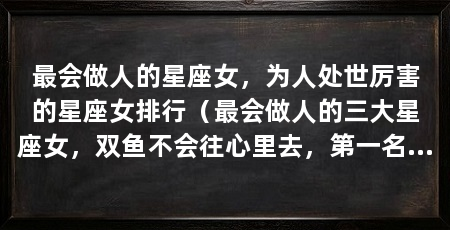 最会做人的星座女，为人处世厉害的星座女排行（最会做人的三大星座女，双鱼不会往心里去，第一名魅力指数爆棚