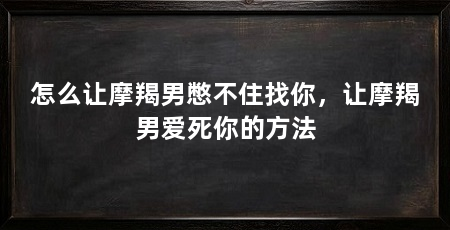 怎么让摩羯男憋不住找你，让摩羯男爱死你的方法