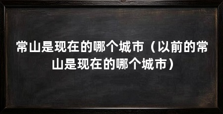常山是现在的哪个城市（以前的常山是现在的哪个城市）