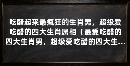 吃醋起来最疯狂的生肖男，超级爱吃醋的四大生肖属相（最爱吃醋的四大生肖男，超级爱吃醋的四大生肖男