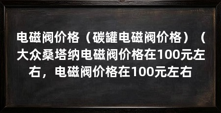 电磁阀价格(碳罐电磁阀价格)(大众桑塔纳电磁阀价格在100元左右,电磁阀价格在100元左右