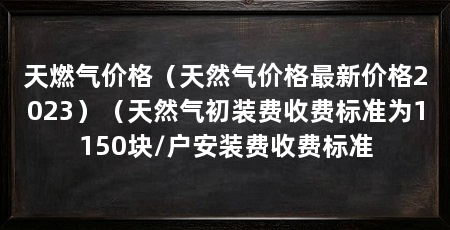 天燃气价格（天然气价格最新价格2023）（天然气初装费收费标准为1150块/户安装费收费标准