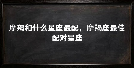 摩羯和什么星座最配，摩羯座最佳配对星座