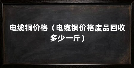 电缆铜价格（电缆铜价格废品回收多少一斤）