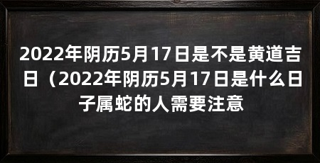 2022年阴历5月17日是不是黄道吉日(2022年阴历5月17日是什么日子属蛇的人需要注意