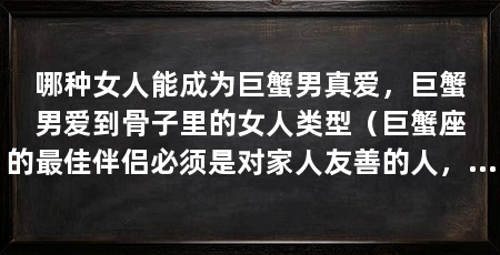 哪种女人能成为巨蟹男真爱,巨蟹男爱到骨子里的女人类型(巨蟹座的最佳伴侣必须是对家人友善的人,这样才能被视为合格的另一半