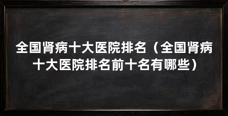 全国肾病十大医院排名(全国肾病十大医院排名前十名有哪些)