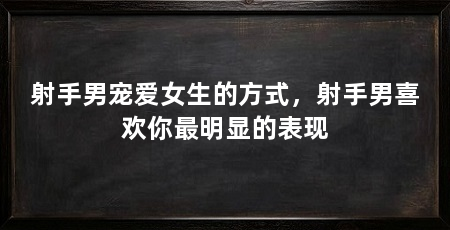 射手男宠爱女生的方式,射手男喜欢你最明显的表现